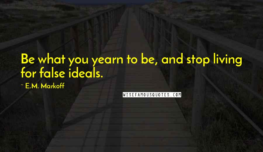 E.M. Markoff Quotes: Be what you yearn to be, and stop living for false ideals.