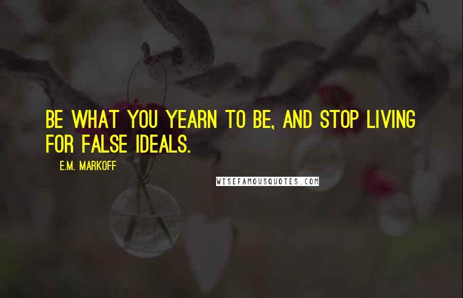 E.M. Markoff Quotes: Be what you yearn to be, and stop living for false ideals.