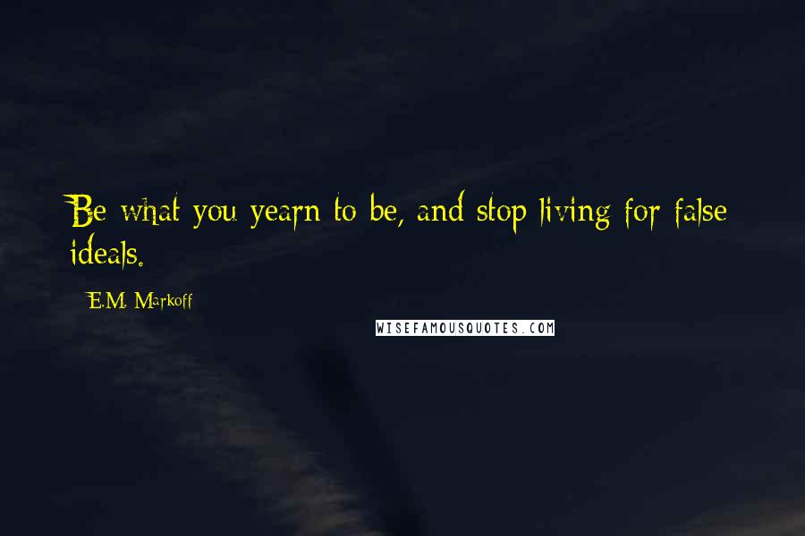 E.M. Markoff Quotes: Be what you yearn to be, and stop living for false ideals.