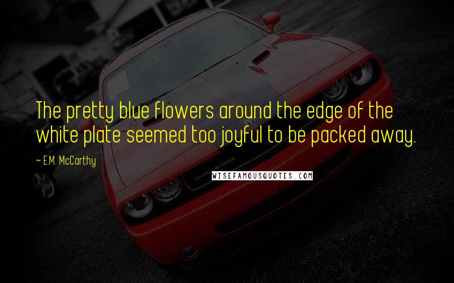 E.M. McCarthy Quotes: The pretty blue flowers around the edge of the white plate seemed too joyful to be packed away.