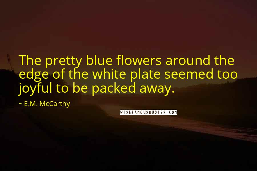 E.M. McCarthy Quotes: The pretty blue flowers around the edge of the white plate seemed too joyful to be packed away.