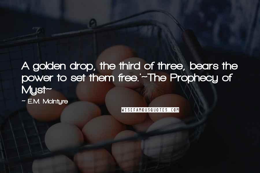 E.M. McIntyre Quotes: A golden drop, the third of three, bears the power to set them free.'~The Prophecy of Myst~