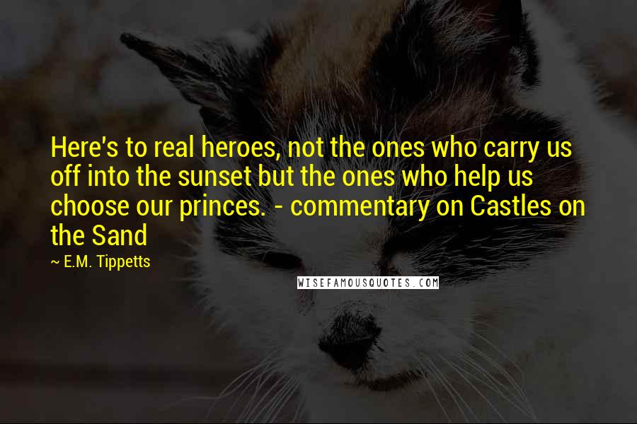 E.M. Tippetts Quotes: Here's to real heroes, not the ones who carry us off into the sunset but the ones who help us choose our princes. - commentary on Castles on the Sand