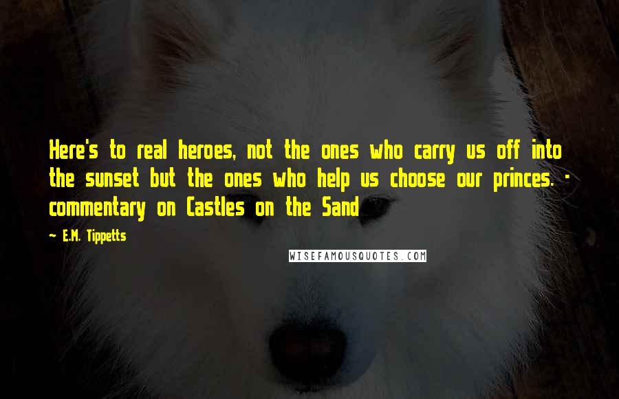 E.M. Tippetts Quotes: Here's to real heroes, not the ones who carry us off into the sunset but the ones who help us choose our princes. - commentary on Castles on the Sand