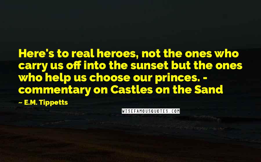 E.M. Tippetts Quotes: Here's to real heroes, not the ones who carry us off into the sunset but the ones who help us choose our princes. - commentary on Castles on the Sand