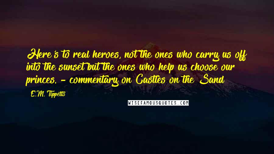 E.M. Tippetts Quotes: Here's to real heroes, not the ones who carry us off into the sunset but the ones who help us choose our princes. - commentary on Castles on the Sand