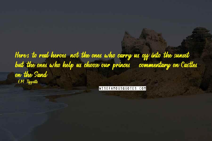 E.M. Tippetts Quotes: Here's to real heroes, not the ones who carry us off into the sunset but the ones who help us choose our princes. - commentary on Castles on the Sand