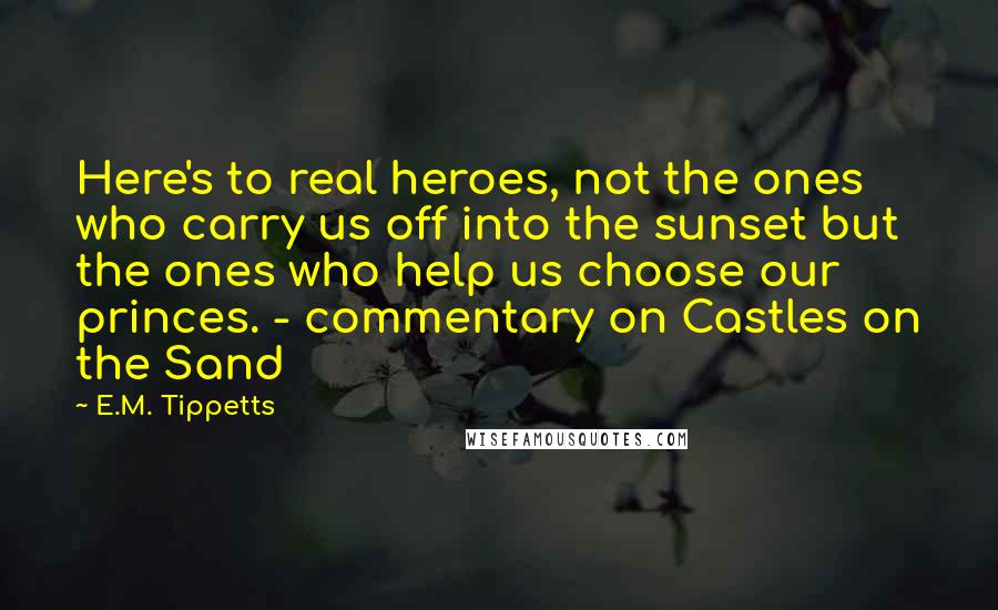 E.M. Tippetts Quotes: Here's to real heroes, not the ones who carry us off into the sunset but the ones who help us choose our princes. - commentary on Castles on the Sand