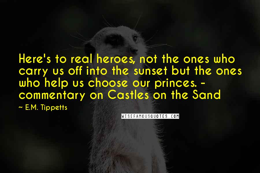 E.M. Tippetts Quotes: Here's to real heroes, not the ones who carry us off into the sunset but the ones who help us choose our princes. - commentary on Castles on the Sand