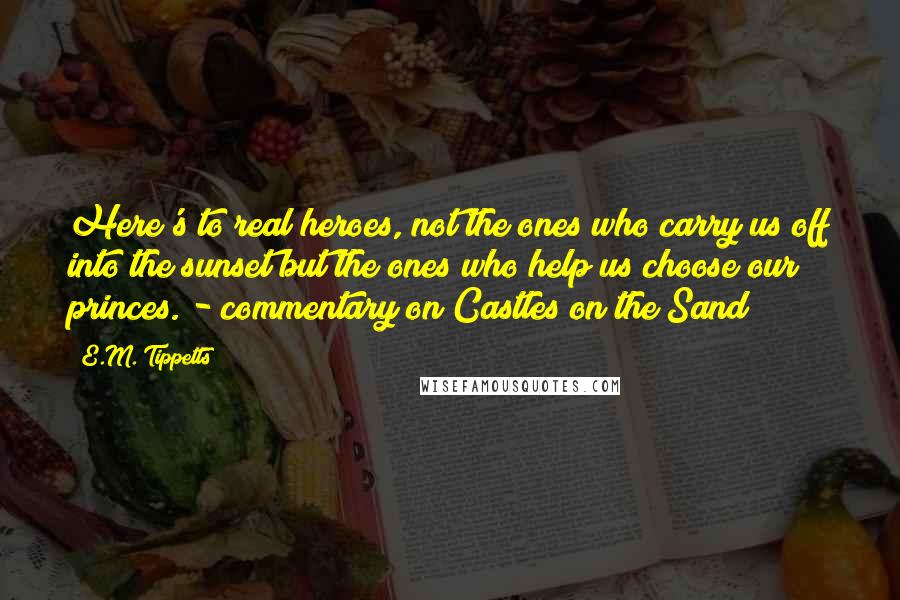 E.M. Tippetts Quotes: Here's to real heroes, not the ones who carry us off into the sunset but the ones who help us choose our princes. - commentary on Castles on the Sand