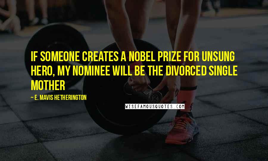 E. Mavis Hetherington Quotes: If someone creates a Nobel Prize for Unsung Hero, my nominee will be the divorced single mother