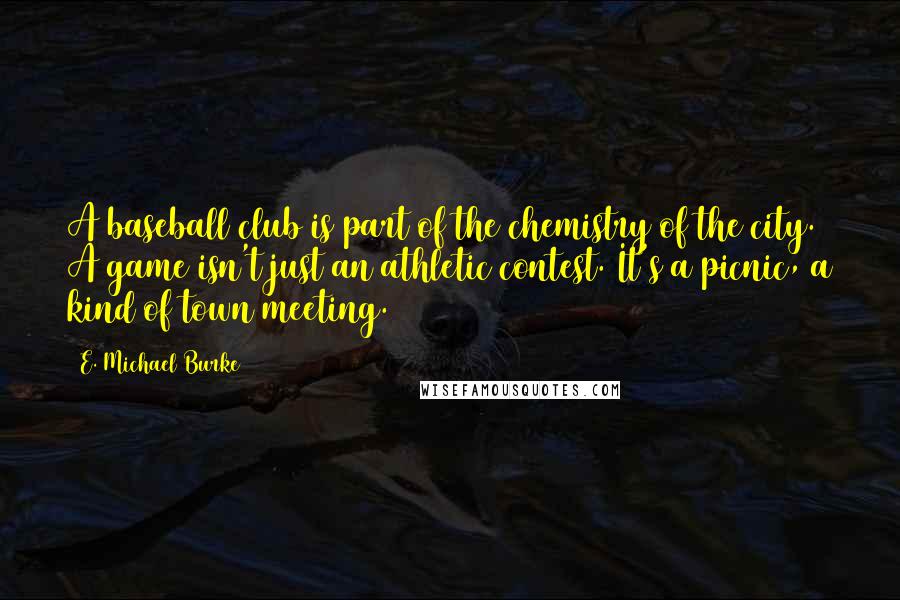 E. Michael Burke Quotes: A baseball club is part of the chemistry of the city. A game isn't just an athletic contest. It's a picnic, a kind of town meeting.