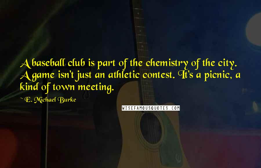 E. Michael Burke Quotes: A baseball club is part of the chemistry of the city. A game isn't just an athletic contest. It's a picnic, a kind of town meeting.