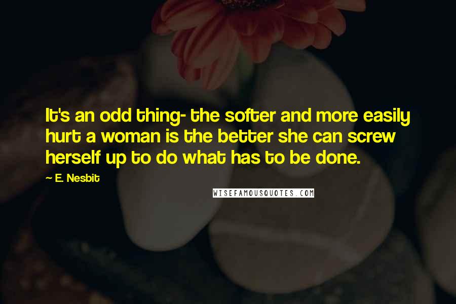 E. Nesbit Quotes: It's an odd thing- the softer and more easily hurt a woman is the better she can screw herself up to do what has to be done.