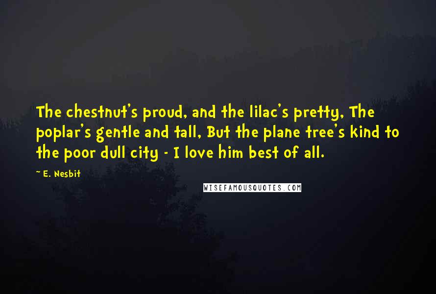 E. Nesbit Quotes: The chestnut's proud, and the lilac's pretty, The poplar's gentle and tall, But the plane tree's kind to the poor dull city - I love him best of all.