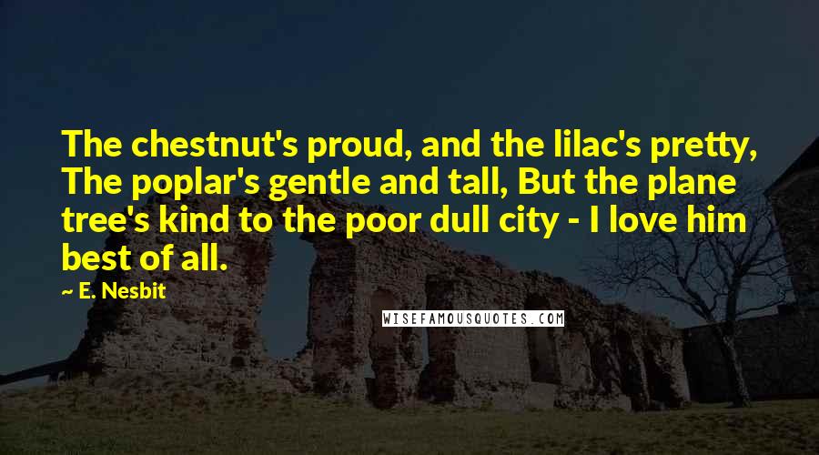 E. Nesbit Quotes: The chestnut's proud, and the lilac's pretty, The poplar's gentle and tall, But the plane tree's kind to the poor dull city - I love him best of all.
