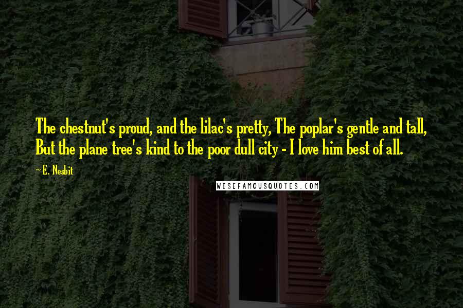 E. Nesbit Quotes: The chestnut's proud, and the lilac's pretty, The poplar's gentle and tall, But the plane tree's kind to the poor dull city - I love him best of all.