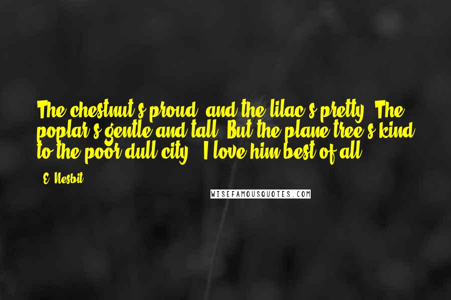 E. Nesbit Quotes: The chestnut's proud, and the lilac's pretty, The poplar's gentle and tall, But the plane tree's kind to the poor dull city - I love him best of all.