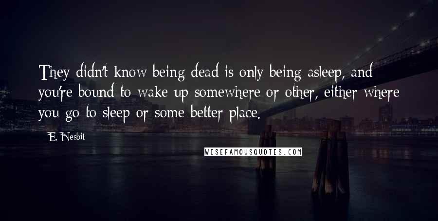 E. Nesbit Quotes: They didn't know being dead is only being asleep, and you're bound to wake up somewhere or other, either where you go to sleep or some better place.