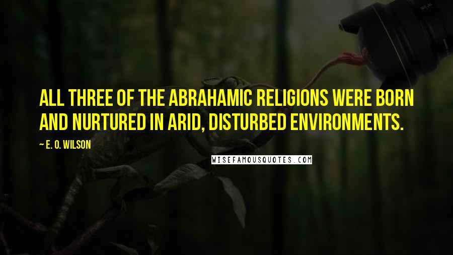 E. O. Wilson Quotes: All three of the Abrahamic religions were born and nurtured in arid, disturbed environments.