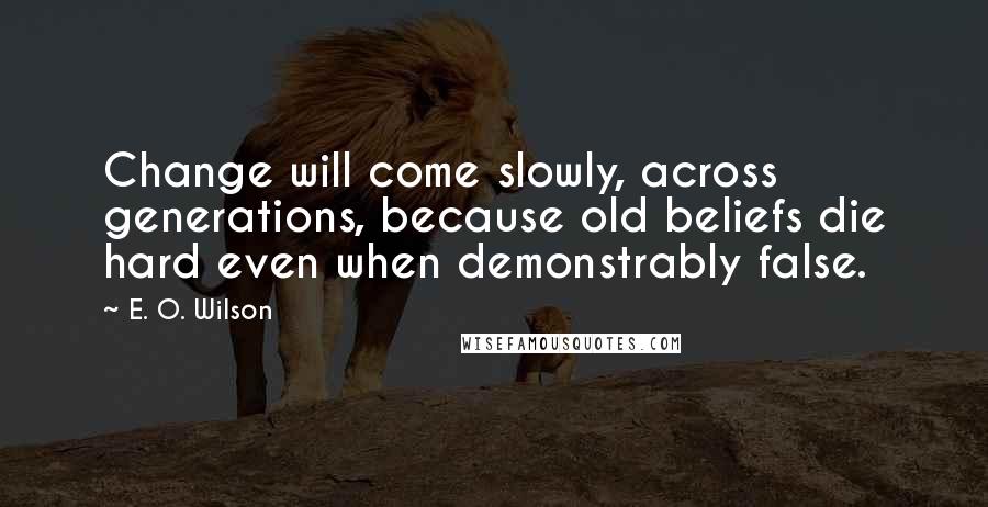 E. O. Wilson Quotes: Change will come slowly, across generations, because old beliefs die hard even when demonstrably false.