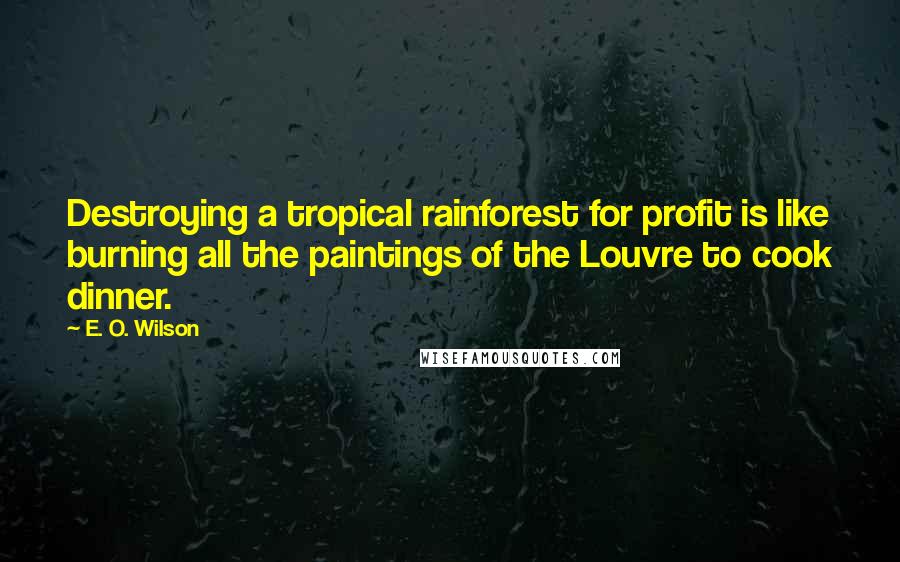 E. O. Wilson Quotes: Destroying a tropical rainforest for profit is like burning all the paintings of the Louvre to cook dinner.