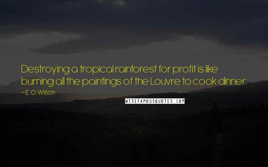 E. O. Wilson Quotes: Destroying a tropical rainforest for profit is like burning all the paintings of the Louvre to cook dinner.