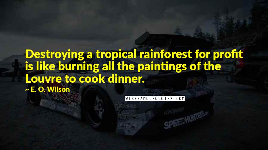 E. O. Wilson Quotes: Destroying a tropical rainforest for profit is like burning all the paintings of the Louvre to cook dinner.