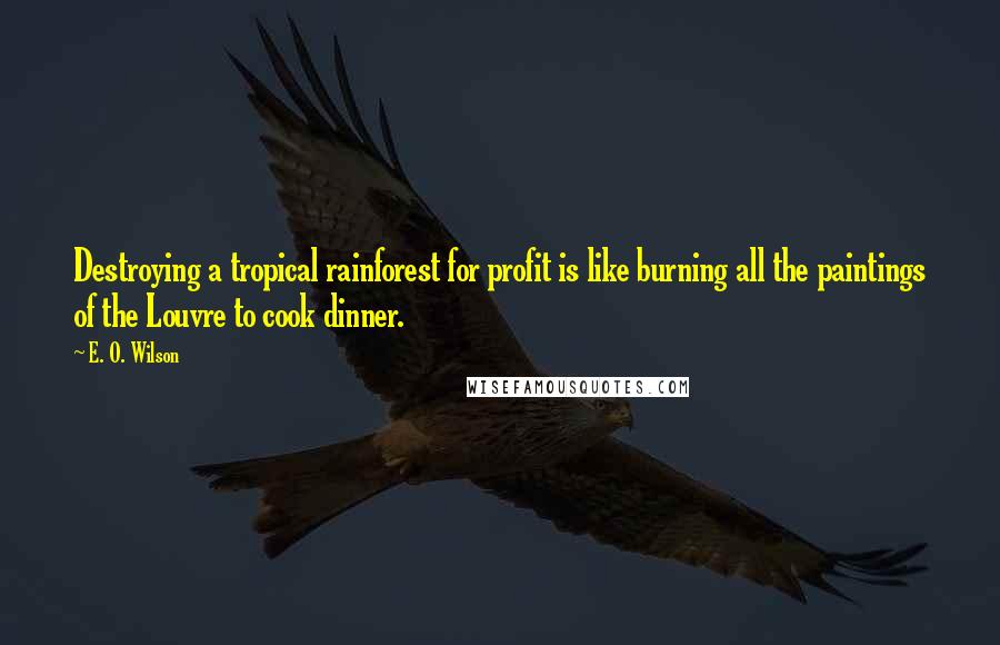 E. O. Wilson Quotes: Destroying a tropical rainforest for profit is like burning all the paintings of the Louvre to cook dinner.