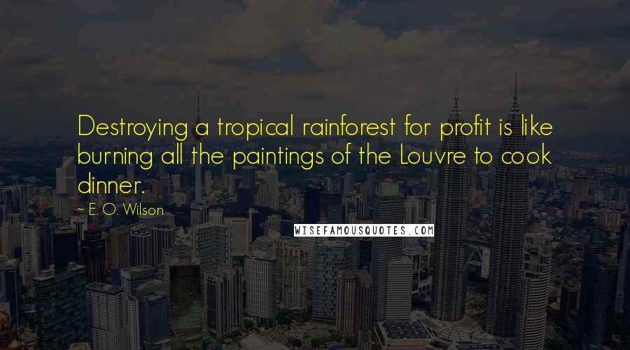 E. O. Wilson Quotes: Destroying a tropical rainforest for profit is like burning all the paintings of the Louvre to cook dinner.
