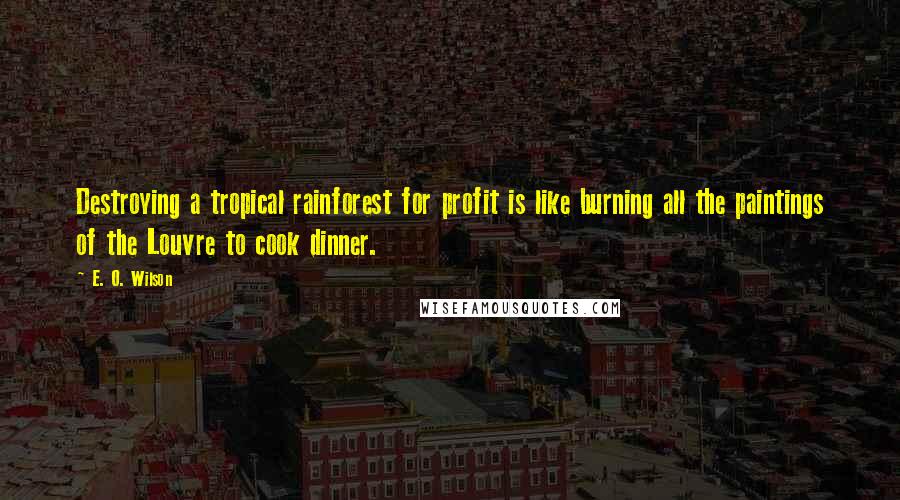 E. O. Wilson Quotes: Destroying a tropical rainforest for profit is like burning all the paintings of the Louvre to cook dinner.