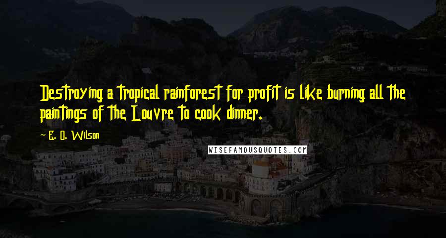 E. O. Wilson Quotes: Destroying a tropical rainforest for profit is like burning all the paintings of the Louvre to cook dinner.