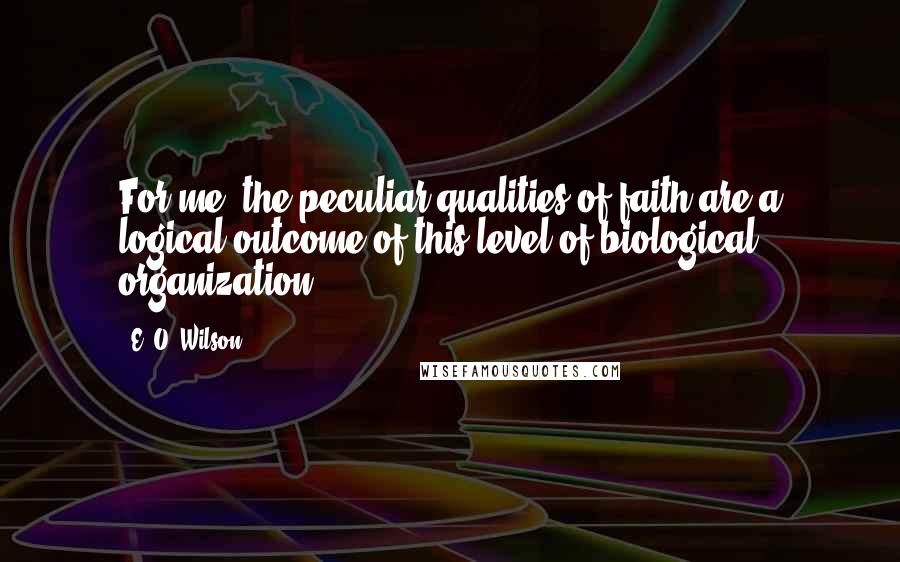 E. O. Wilson Quotes: For me, the peculiar qualities of faith are a logical outcome of this level of biological organization.