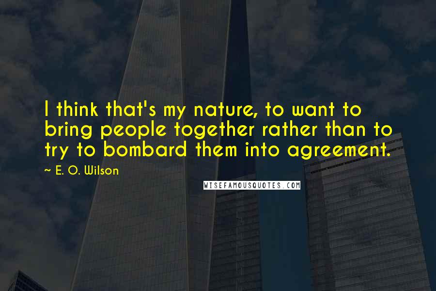 E. O. Wilson Quotes: I think that's my nature, to want to bring people together rather than to try to bombard them into agreement.