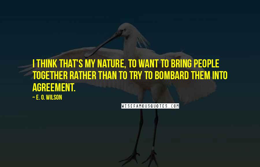 E. O. Wilson Quotes: I think that's my nature, to want to bring people together rather than to try to bombard them into agreement.