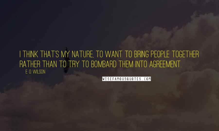 E. O. Wilson Quotes: I think that's my nature, to want to bring people together rather than to try to bombard them into agreement.
