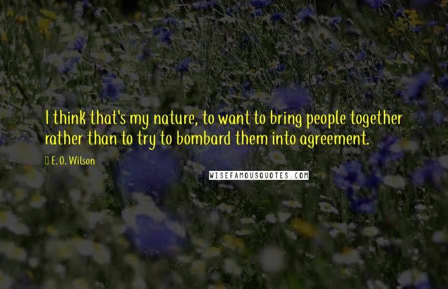 E. O. Wilson Quotes: I think that's my nature, to want to bring people together rather than to try to bombard them into agreement.