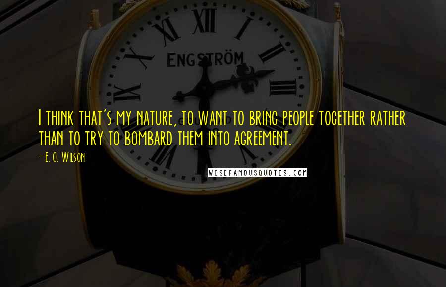 E. O. Wilson Quotes: I think that's my nature, to want to bring people together rather than to try to bombard them into agreement.