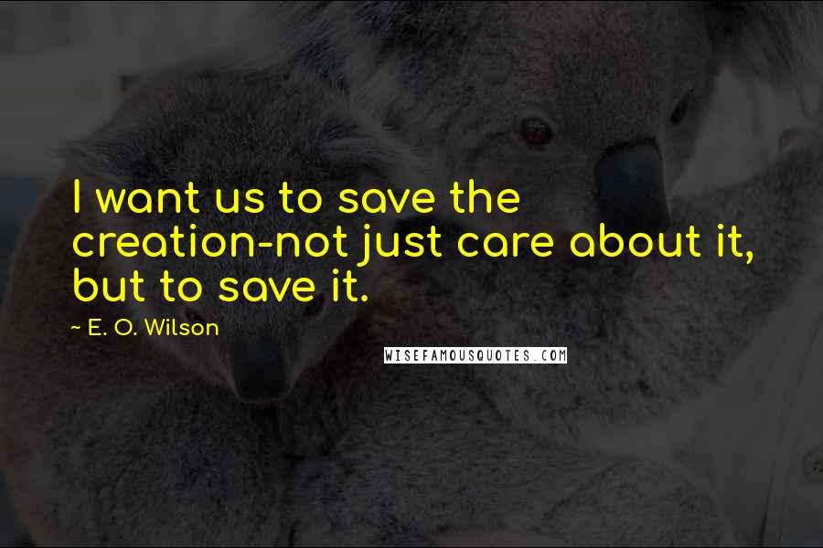 E. O. Wilson Quotes: I want us to save the creation-not just care about it, but to save it.
