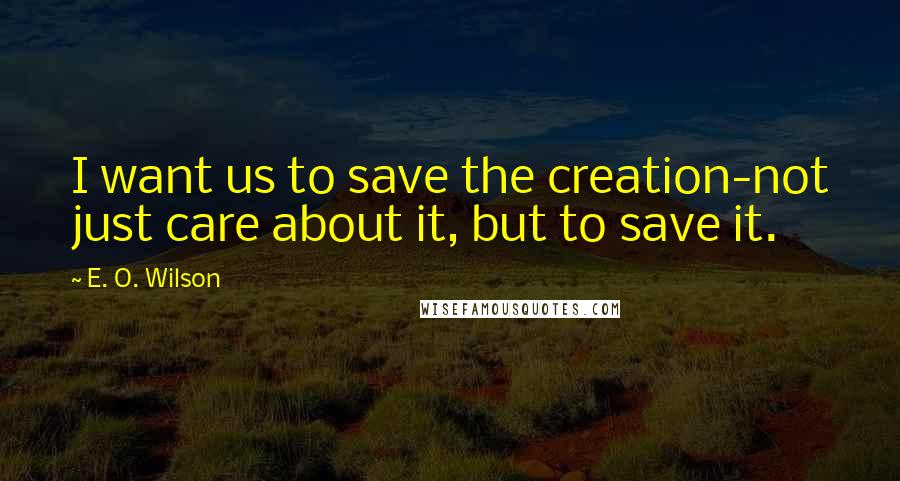 E. O. Wilson Quotes: I want us to save the creation-not just care about it, but to save it.