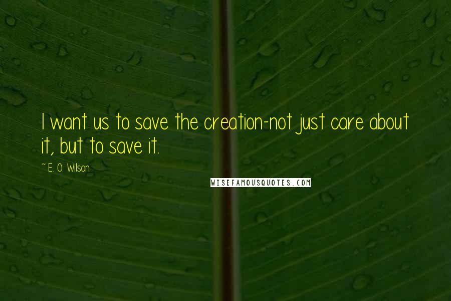 E. O. Wilson Quotes: I want us to save the creation-not just care about it, but to save it.