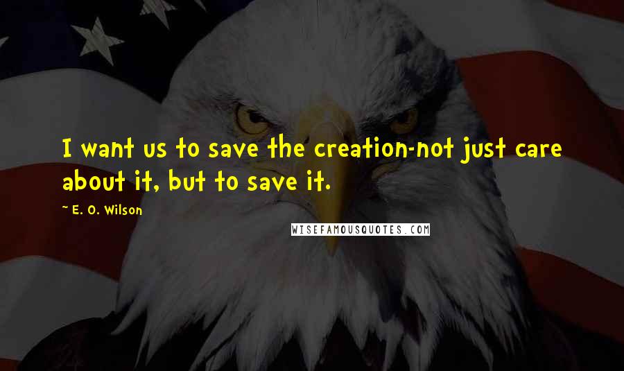 E. O. Wilson Quotes: I want us to save the creation-not just care about it, but to save it.