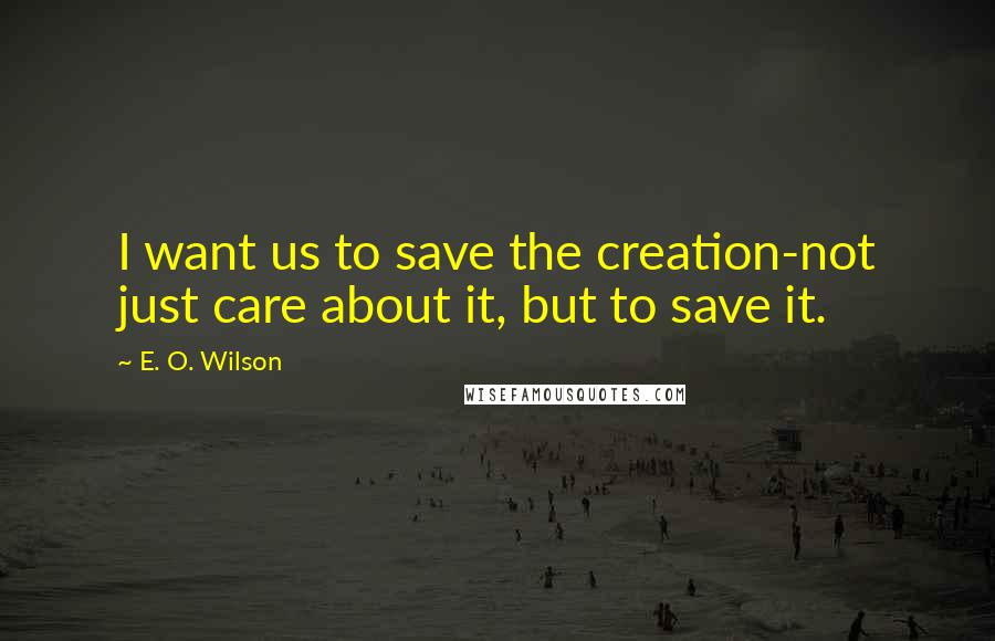 E. O. Wilson Quotes: I want us to save the creation-not just care about it, but to save it.