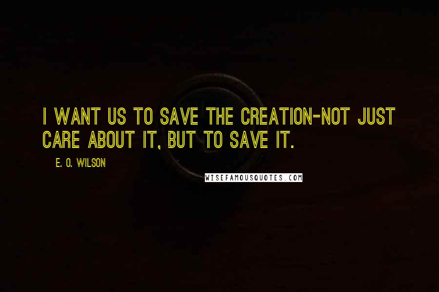 E. O. Wilson Quotes: I want us to save the creation-not just care about it, but to save it.