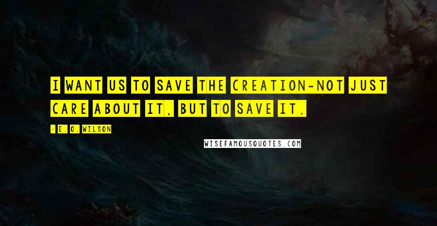 E. O. Wilson Quotes: I want us to save the creation-not just care about it, but to save it.