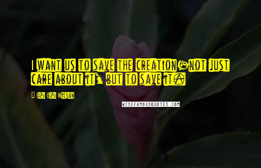 E. O. Wilson Quotes: I want us to save the creation-not just care about it, but to save it.