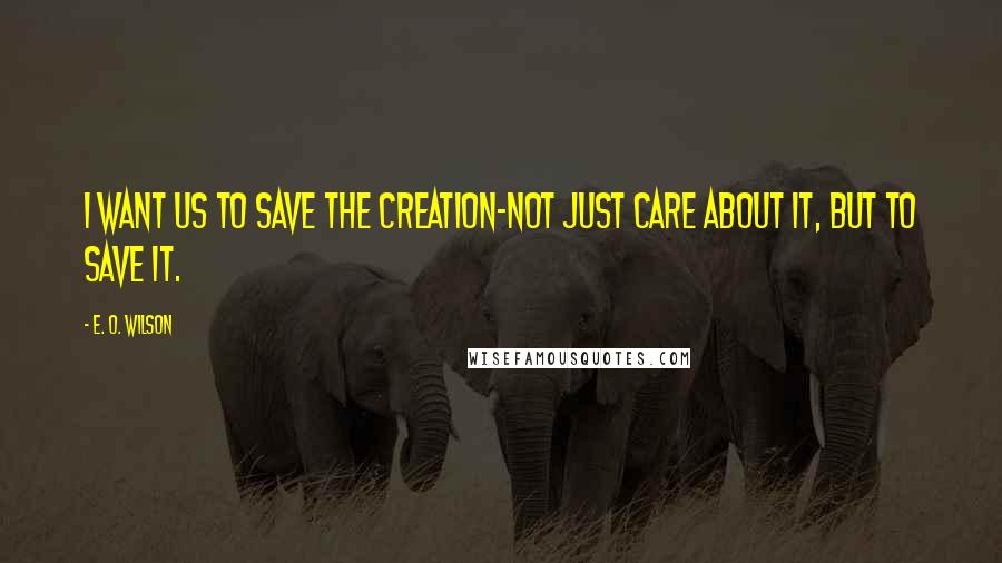 E. O. Wilson Quotes: I want us to save the creation-not just care about it, but to save it.