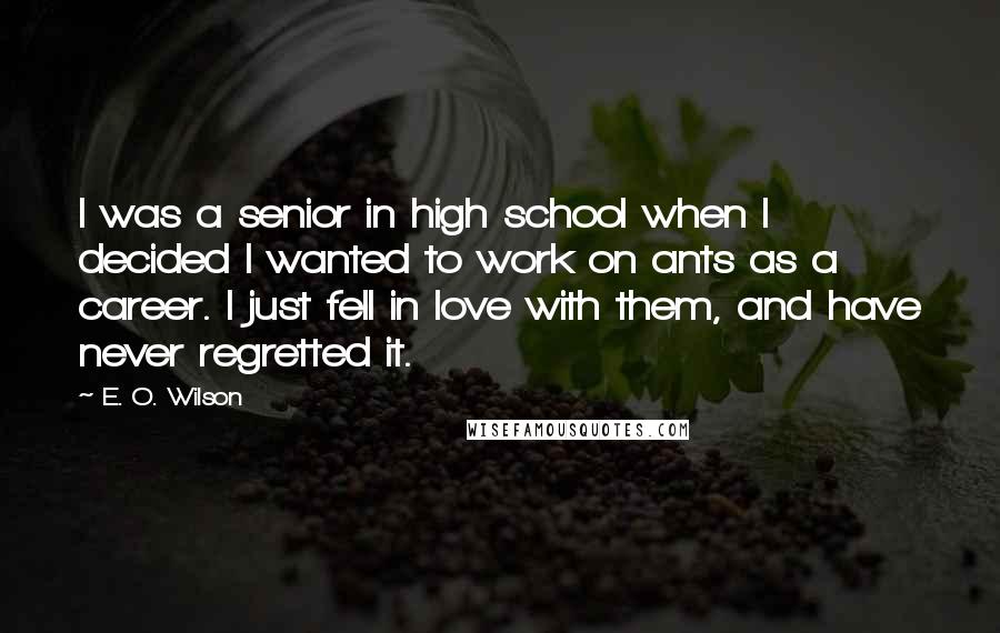 E. O. Wilson Quotes: I was a senior in high school when I decided I wanted to work on ants as a career. I just fell in love with them, and have never regretted it.