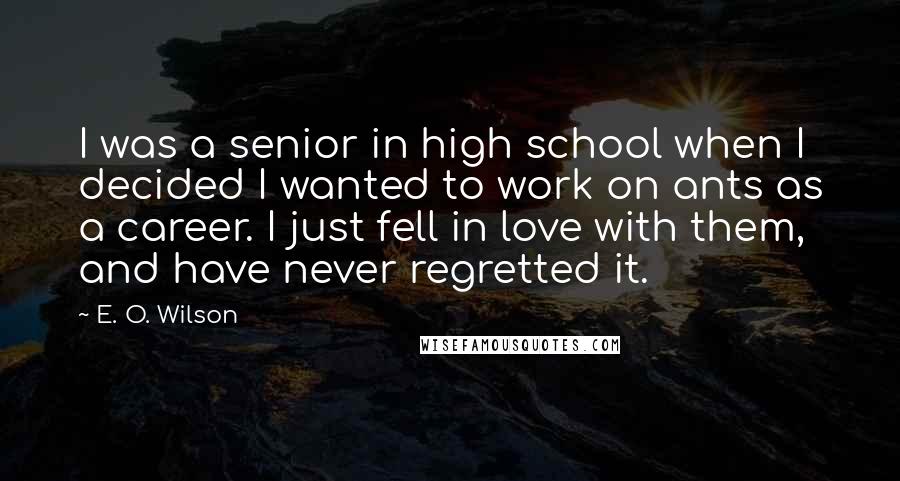 E. O. Wilson Quotes: I was a senior in high school when I decided I wanted to work on ants as a career. I just fell in love with them, and have never regretted it.