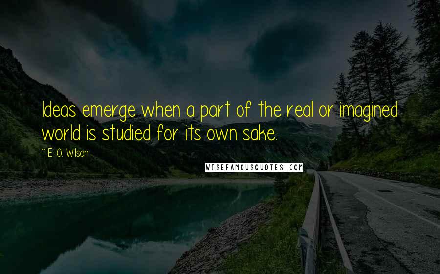 E. O. Wilson Quotes: Ideas emerge when a part of the real or imagined world is studied for its own sake.